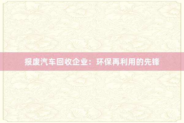 报废汽车回收企业：环保再利用的先锋